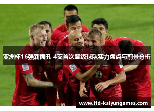 亚洲杯16强新面孔 4支首次晋级球队实力盘点与前景分析