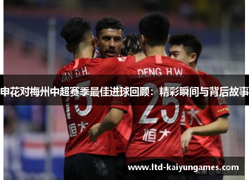 申花对梅州中超赛季最佳进球回顾：精彩瞬间与背后故事