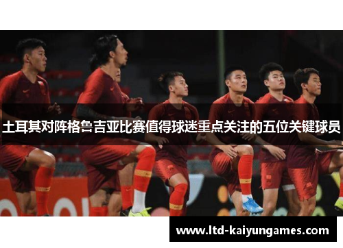 土耳其对阵格鲁吉亚比赛值得球迷重点关注的五位关键球员