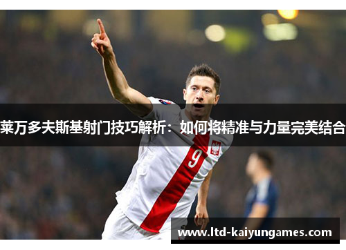 莱万多夫斯基射门技巧解析:如何将精准与力量完美结合 莱万多夫斯基射门技巧解析:如何将精准与力量完美结合