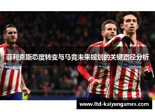 菲利克斯态度转变与马竞未来规划的关键路径分析 菲利克斯态度转变与马竞未来规划的关键路径分析