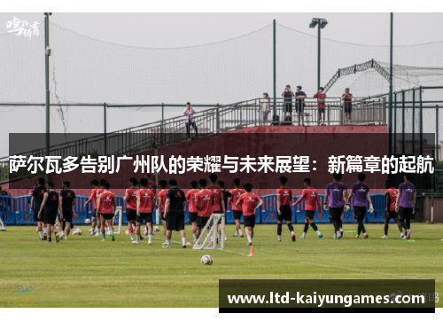 萨尔瓦多告别广州队的荣耀与未来展望:新篇章的起航 萨尔瓦多告别广州队的荣耀与未来展望:新篇章的起航