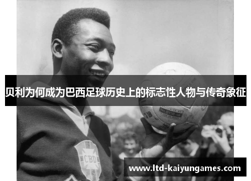 贝利为何成为巴西足球历史上的标志性人物与传奇象征