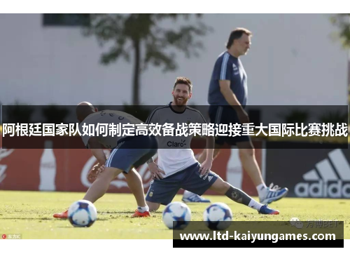 阿根廷国家队如何制定高效备战策略迎接重大国际比赛挑战