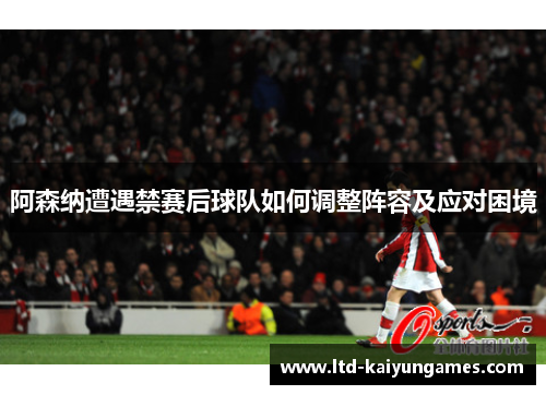 阿森纳遭遇禁赛后球队如何调整阵容及应对困境